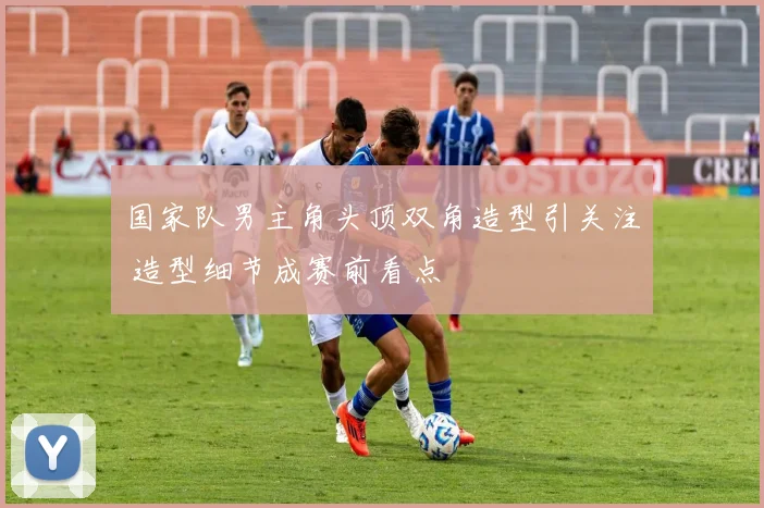 国家队男主角头顶双角造型引关注 造型细节成赛前看点