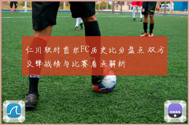 仁川联对首尔FC历史比分盘点 双方交锋战绩与比赛看点解析