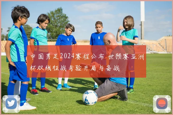 中国男足2024赛程公布 世预赛亚洲杯双线征战考验开局与备战