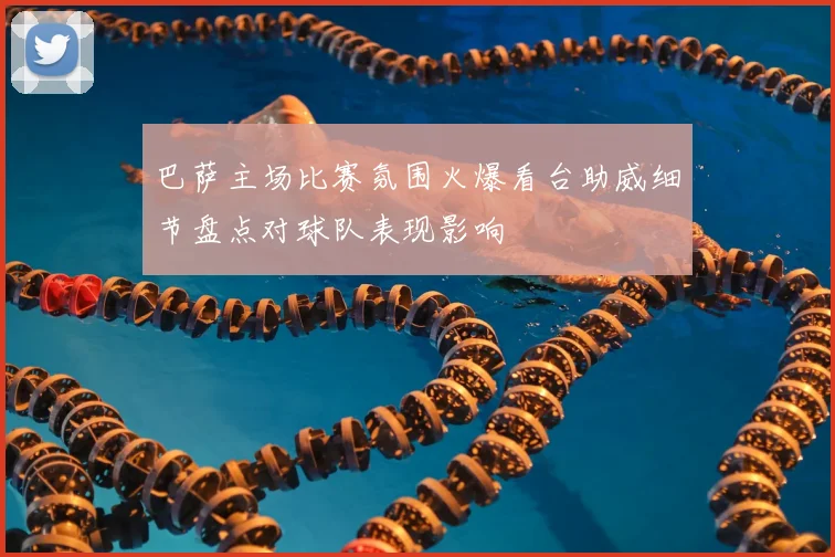 巴萨主场比赛氛围火爆看台助威细节盘点对球队表现影响