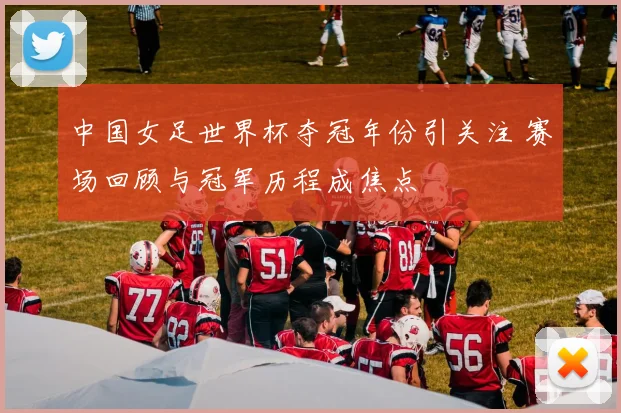中国女足世界杯夺冠年份引关注 赛场回顾与冠军历程成焦点