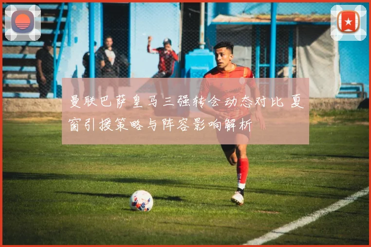 曼联巴萨皇马三强转会动态对比 夏窗引援策略与阵容影响解析