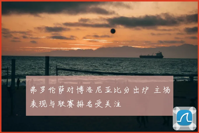弗罗伦萨对博洛尼亚比分出炉 主场表现与联赛排名受关注