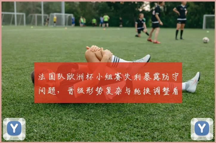 法国队欧洲杯小组赛失利暴露防守问题，晋级形势复杂与轮换调整看点