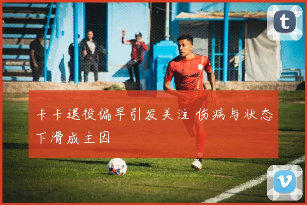 卡卡退役偏早引发关注 伤病与状态下滑成主因