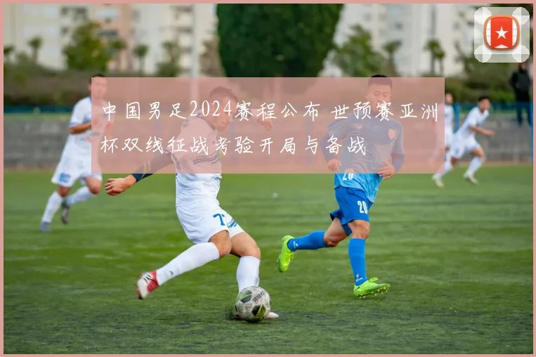 中国男足2024赛程公布 世预赛亚洲杯双线征战考验开局与备战