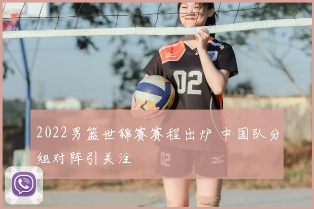 2022男篮世锦赛赛程出炉 中国队分组对阵引关注