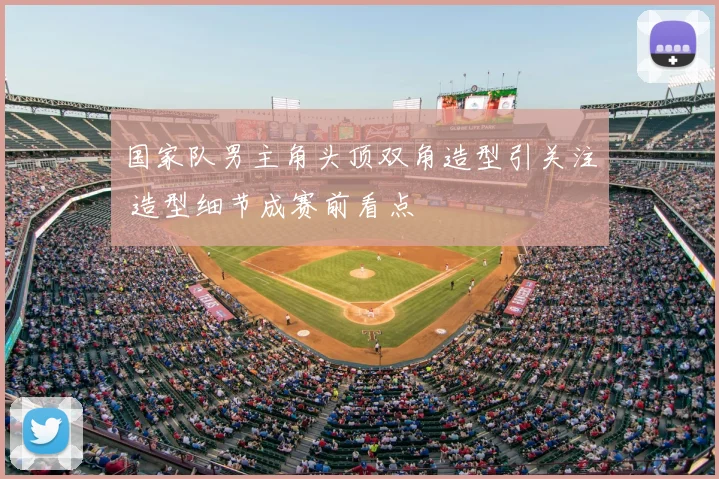 国家队男主角头顶双角造型引关注 造型细节成赛前看点