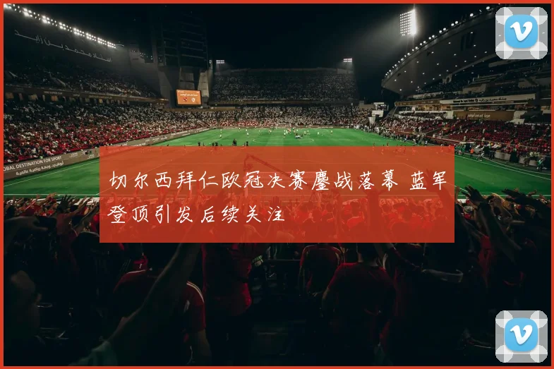 切尔西拜仁欧冠决赛鏖战落幕 蓝军登顶引发后续关注