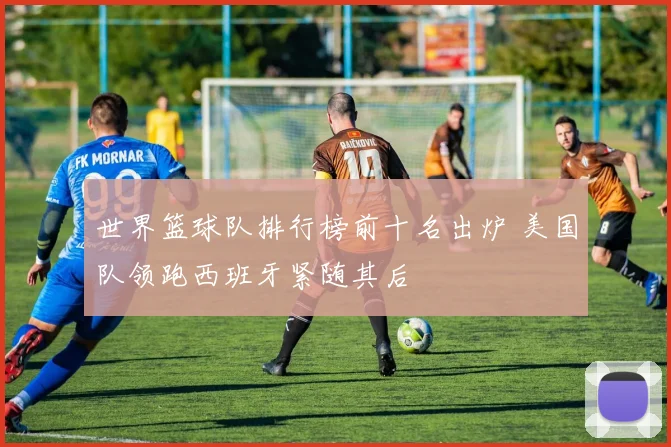 世界篮球队排行榜前十名出炉 美国队领跑西班牙紧随其后
