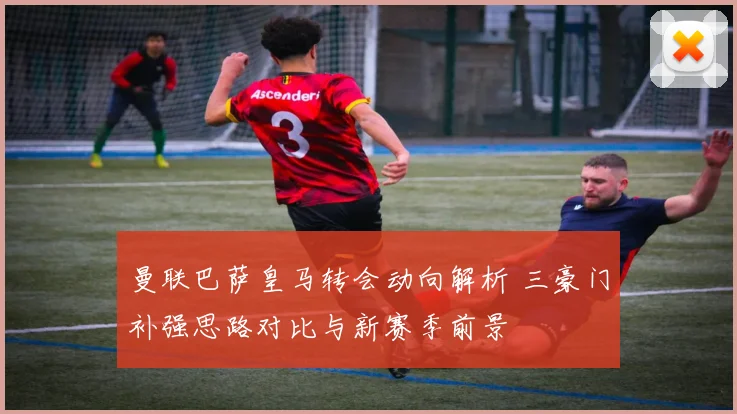 曼联巴萨皇马转会动向解析 三豪门补强思路对比与新赛季前景