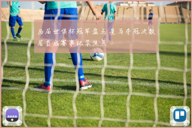 历届世俱杯冠军盘点 皇马夺冠次数居首成赛事纪录焦点