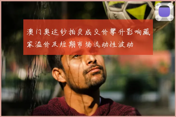 澳门奥运钞拍卖成交价攀升影响藏家溢价及短期市场流动性波动