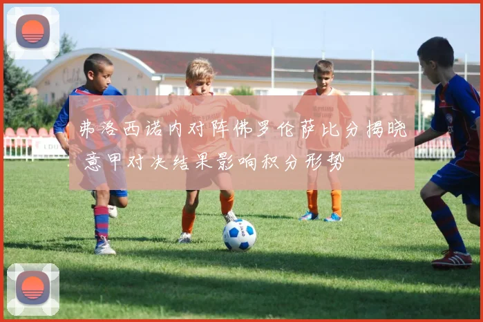 弗洛西诺内对阵佛罗伦萨比分揭晓 意甲对决结果影响积分形势