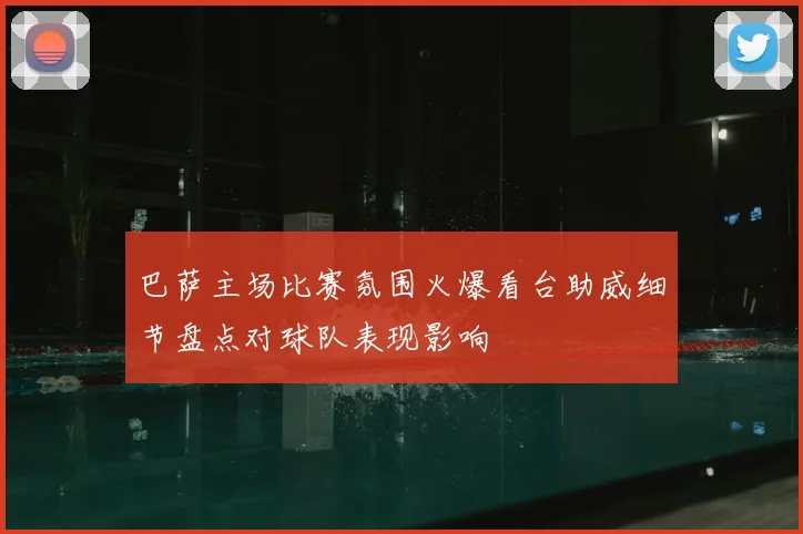 巴萨主场比赛氛围火爆看台助威细节盘点对球队表现影响
