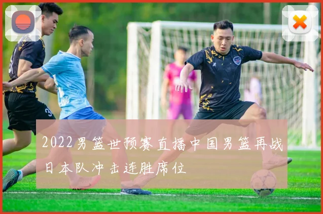 2022男篮世预赛直播中国男篮再战日本队冲击连胜席位