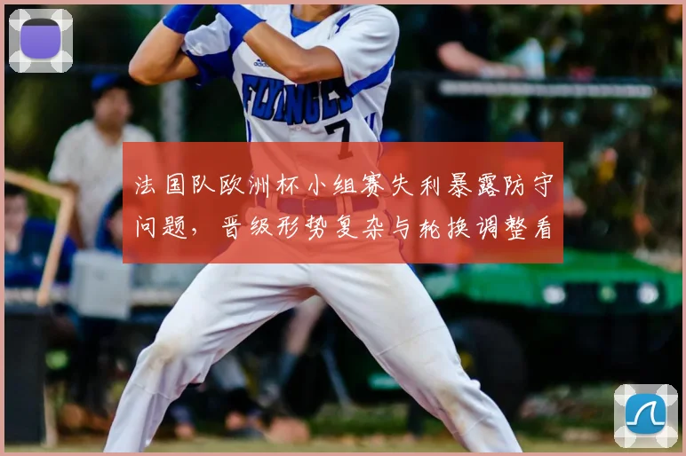 法国队欧洲杯小组赛失利暴露防守问题，晋级形势复杂与轮换调整看点