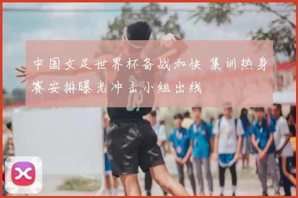中国女足世界杯备战加快 集训热身赛安排曝光冲击小组出线