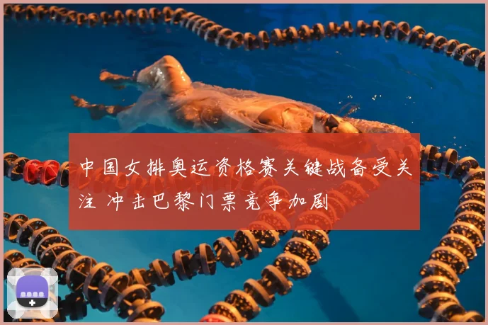 中国女排奥运资格赛关键战备受关注 冲击巴黎门票竞争加剧