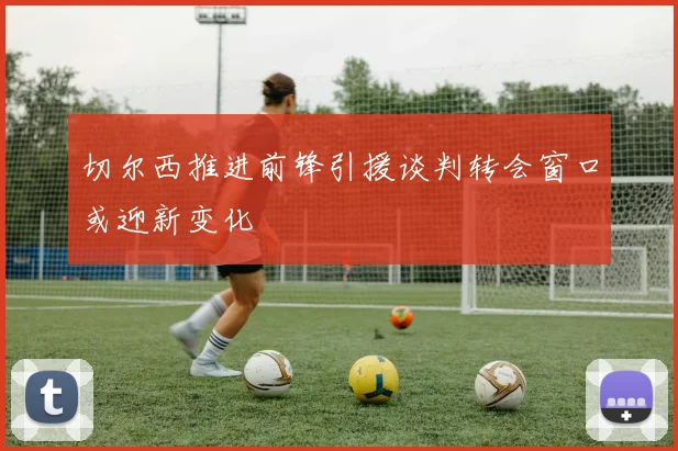 切尔西推进前锋引援谈判转会窗口或迎新变化