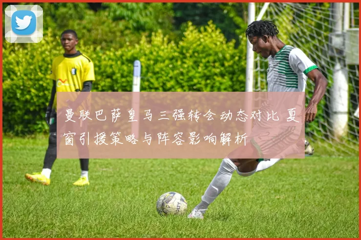 曼联巴萨皇马三强转会动态对比 夏窗引援策略与阵容影响解析