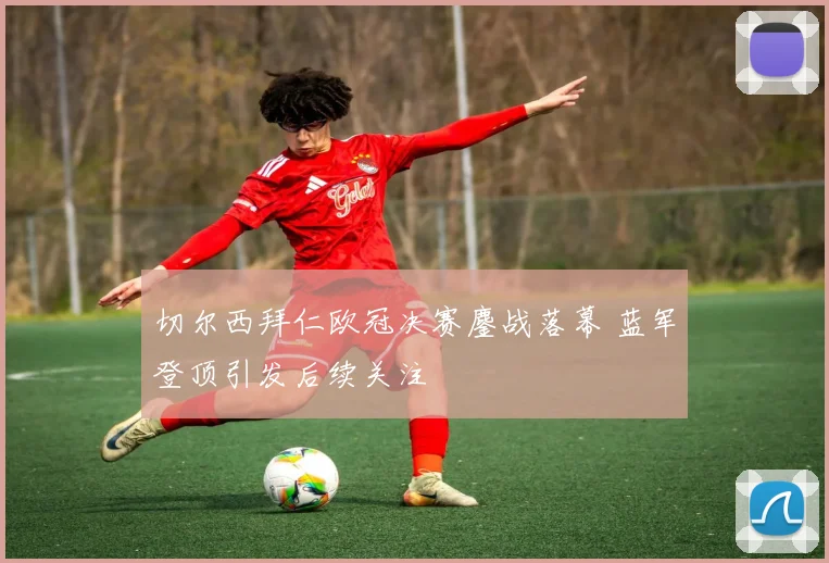 切尔西拜仁欧冠决赛鏖战落幕 蓝军登顶引发后续关注