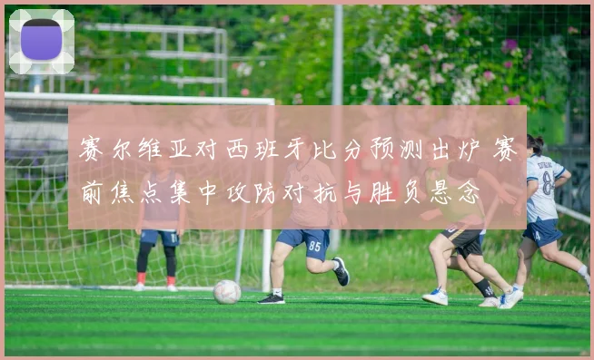 赛尔维亚对西班牙比分预测出炉 赛前焦点集中攻防对抗与胜负悬念