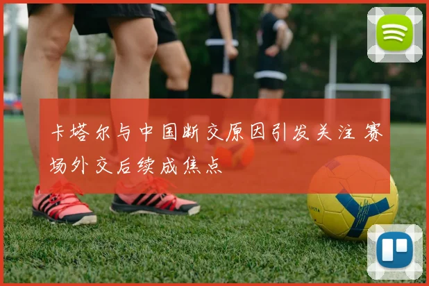 卡塔尔与中国断交原因引发关注 赛场外交后续成焦点