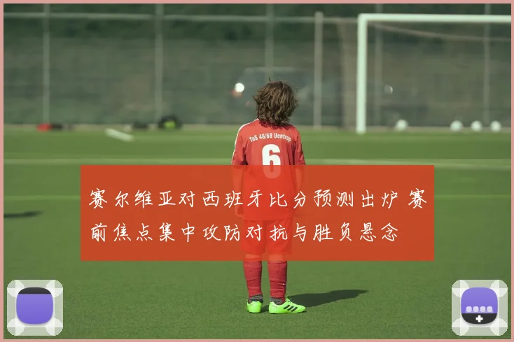 赛尔维亚对西班牙比分预测出炉 赛前焦点集中攻防对抗与胜负悬念