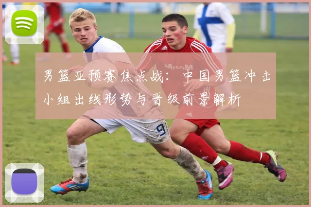 男篮亚预赛焦点战：中国男篮冲击小组出线形势与晋级前景解析