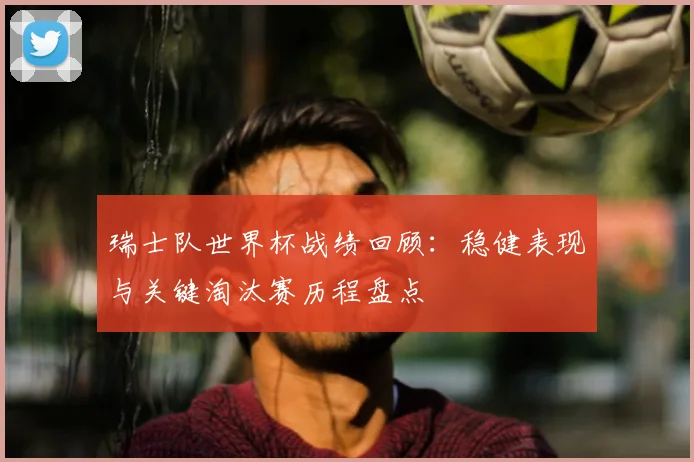 瑞士队世界杯战绩回顾:稳健表现与关键淘汰赛历程盘点