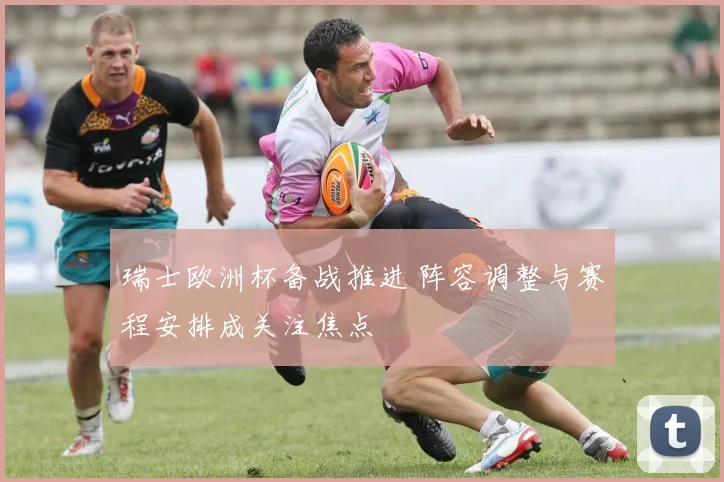 瑞士欧洲杯备战推进 阵容调整与赛程安排成关注焦点
