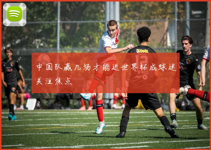 中国队赢几场才能进世界杯成球迷关注焦点