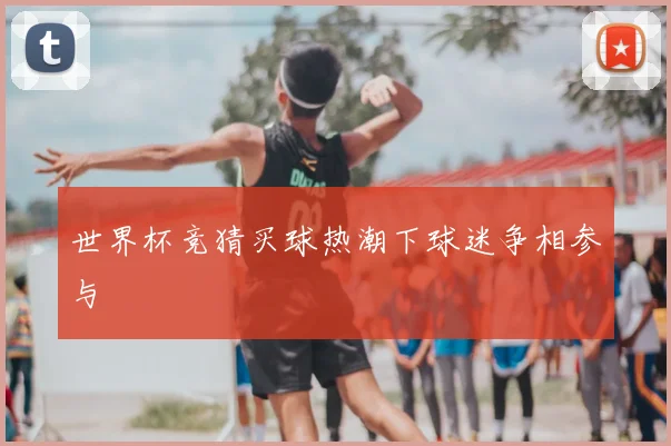 世界杯竞猜买球热潮下球迷争相参与