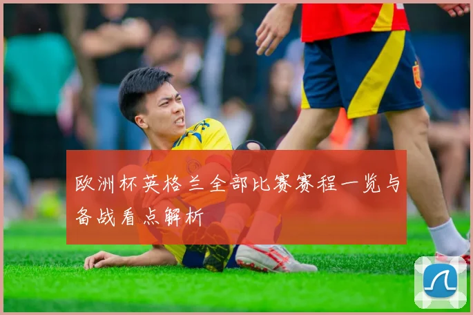 欧洲杯英格兰全部比赛赛程一览与备战看点解析